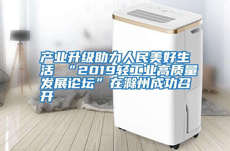 產(chǎn)業(yè)升級(jí)助力人民美好生活 “2019輕工業(yè)高質(zhì)量發(fā)展論壇”在滁州成功召開