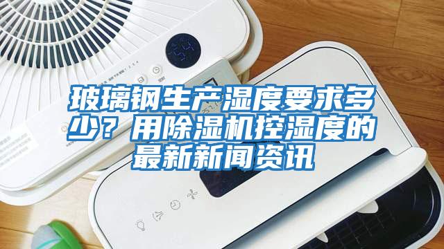 玻璃鋼生產濕度要求多少？用除濕機控濕度的最新新聞資訊